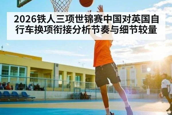 2026铁人三项世锦赛中国对英国自行车换项衔接分析节奏与细节较量